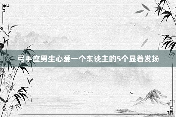 弓手座男生心爱一个东谈主的5个显着发扬