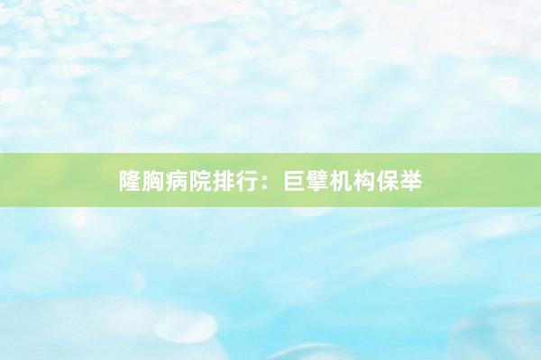 隆胸病院排行：巨擘机构保举