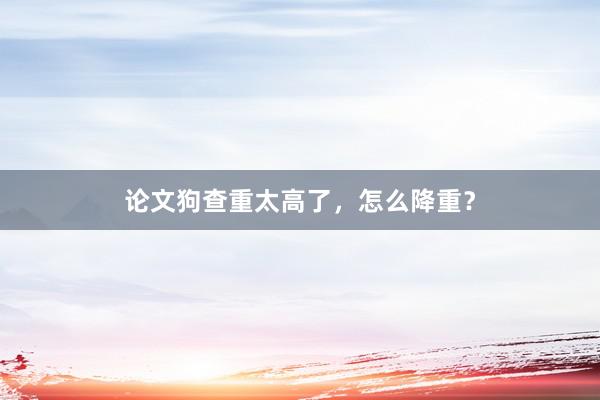 论文狗查重太高了，怎么降重？